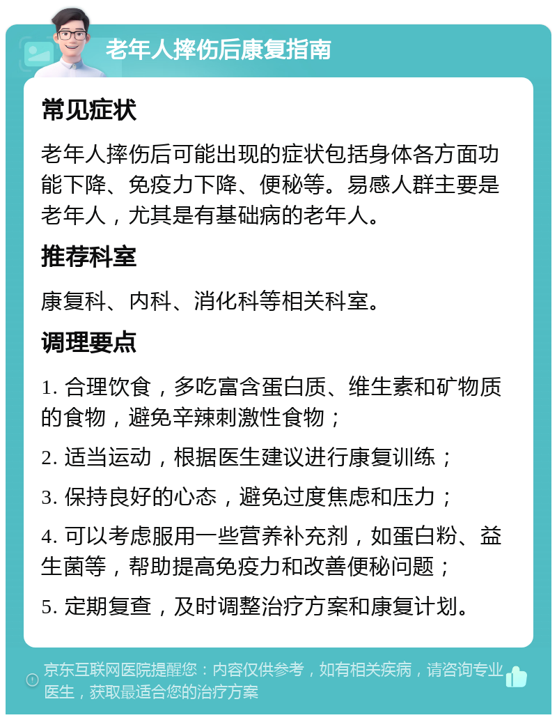 老年人摔伤后康复指南 常见症状 老年人摔伤后可能出现的症状包括身体各方面功能下降、免疫力下降、便秘等。易感人群主要是老年人，尤其是有基础病的老年人。 推荐科室 康复科、内科、消化科等相关科室。 调理要点 1. 合理饮食，多吃富含蛋白质、维生素和矿物质的食物，避免辛辣刺激性食物； 2. 适当运动，根据医生建议进行康复训练； 3. 保持良好的心态，避免过度焦虑和压力； 4. 可以考虑服用一些营养补充剂，如蛋白粉、益生菌等，帮助提高免疫力和改善便秘问题； 5. 定期复查，及时调整治疗方案和康复计划。