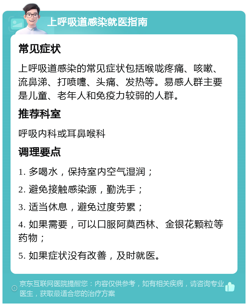 上呼吸道感染就医指南 常见症状 上呼吸道感染的常见症状包括喉咙疼痛、咳嗽、流鼻涕、打喷嚏、头痛、发热等。易感人群主要是儿童、老年人和免疫力较弱的人群。 推荐科室 呼吸内科或耳鼻喉科 调理要点 1. 多喝水，保持室内空气湿润； 2. 避免接触感染源，勤洗手； 3. 适当休息，避免过度劳累； 4. 如果需要，可以口服阿莫西林、金银花颗粒等药物； 5. 如果症状没有改善，及时就医。