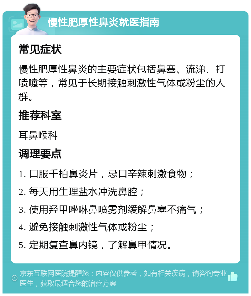 慢性肥厚性鼻炎就医指南 常见症状 慢性肥厚性鼻炎的主要症状包括鼻塞、流涕、打喷嚏等，常见于长期接触刺激性气体或粉尘的人群。 推荐科室 耳鼻喉科 调理要点 1. 口服千柏鼻炎片，忌口辛辣刺激食物； 2. 每天用生理盐水冲洗鼻腔； 3. 使用羟甲唑啉鼻喷雾剂缓解鼻塞不痛气； 4. 避免接触刺激性气体或粉尘； 5. 定期复查鼻内镜，了解鼻甲情况。