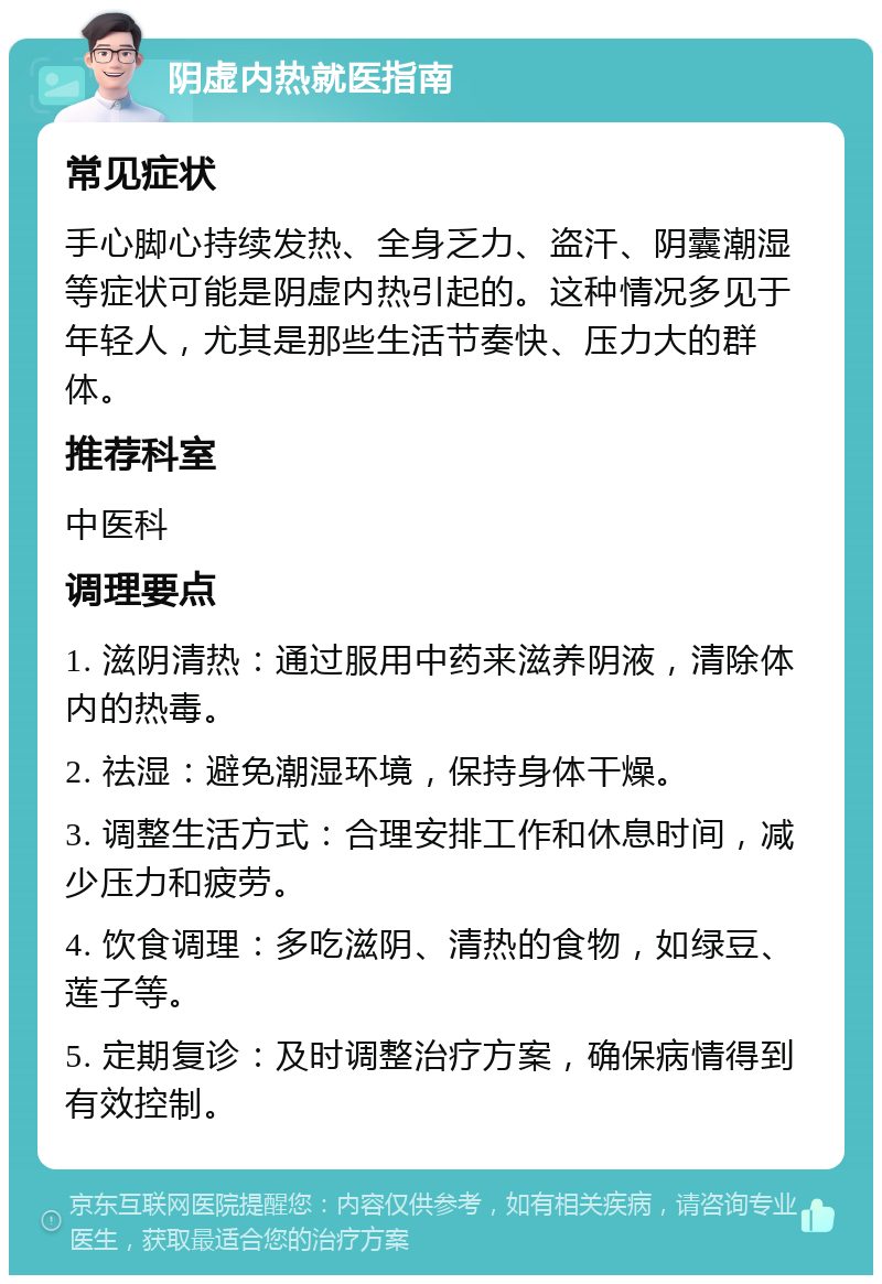 阴虚内热就医指南 常见症状 手心脚心持续发热、全身乏力、盗汗、阴囊潮湿等症状可能是阴虚内热引起的。这种情况多见于年轻人，尤其是那些生活节奏快、压力大的群体。 推荐科室 中医科 调理要点 1. 滋阴清热：通过服用中药来滋养阴液，清除体内的热毒。 2. 祛湿：避免潮湿环境，保持身体干燥。 3. 调整生活方式：合理安排工作和休息时间，减少压力和疲劳。 4. 饮食调理：多吃滋阴、清热的食物，如绿豆、莲子等。 5. 定期复诊：及时调整治疗方案，确保病情得到有效控制。