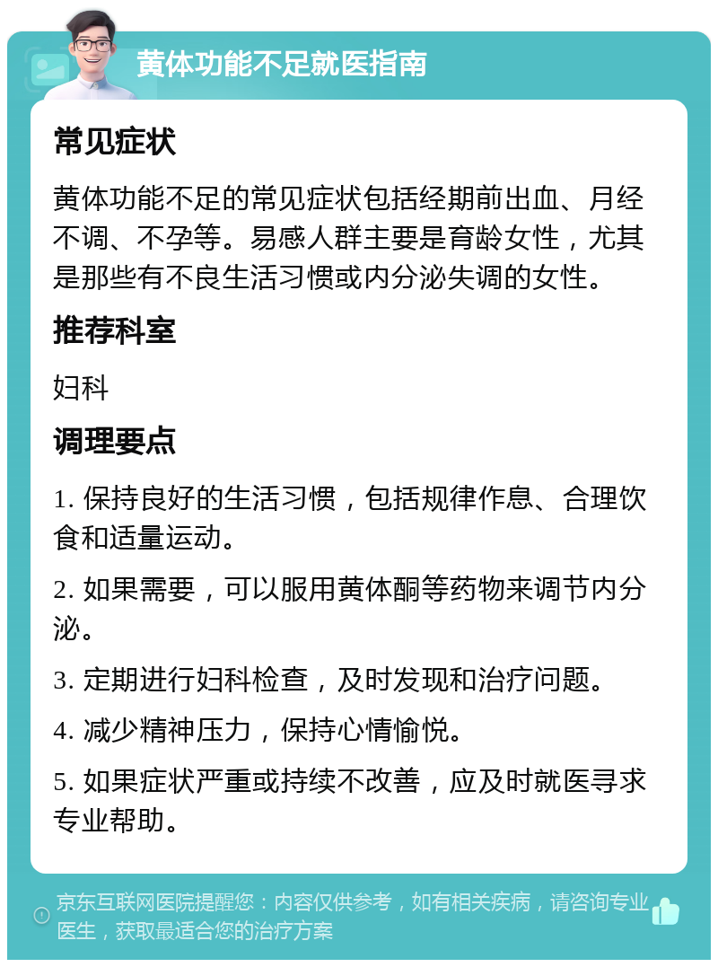 黄体功能不足就医指南 常见症状 黄体功能不足的常见症状包括经期前出血、月经不调、不孕等。易感人群主要是育龄女性，尤其是那些有不良生活习惯或内分泌失调的女性。 推荐科室 妇科 调理要点 1. 保持良好的生活习惯，包括规律作息、合理饮食和适量运动。 2. 如果需要，可以服用黄体酮等药物来调节内分泌。 3. 定期进行妇科检查，及时发现和治疗问题。 4. 减少精神压力，保持心情愉悦。 5. 如果症状严重或持续不改善，应及时就医寻求专业帮助。