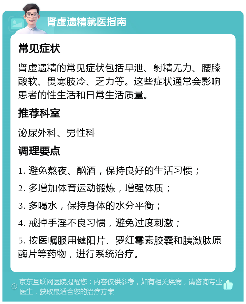 肾虚遗精就医指南 常见症状 肾虚遗精的常见症状包括早泄、射精无力、腰膝酸软、畏寒肢冷、乏力等。这些症状通常会影响患者的性生活和日常生活质量。 推荐科室 泌尿外科、男性科 调理要点 1. 避免熬夜、酗酒，保持良好的生活习惯； 2. 多增加体育运动锻炼，增强体质； 3. 多喝水，保持身体的水分平衡； 4. 戒掉手淫不良习惯，避免过度刺激； 5. 按医嘱服用健阳片、罗红霉素胶囊和胰激肽原酶片等药物，进行系统治疗。