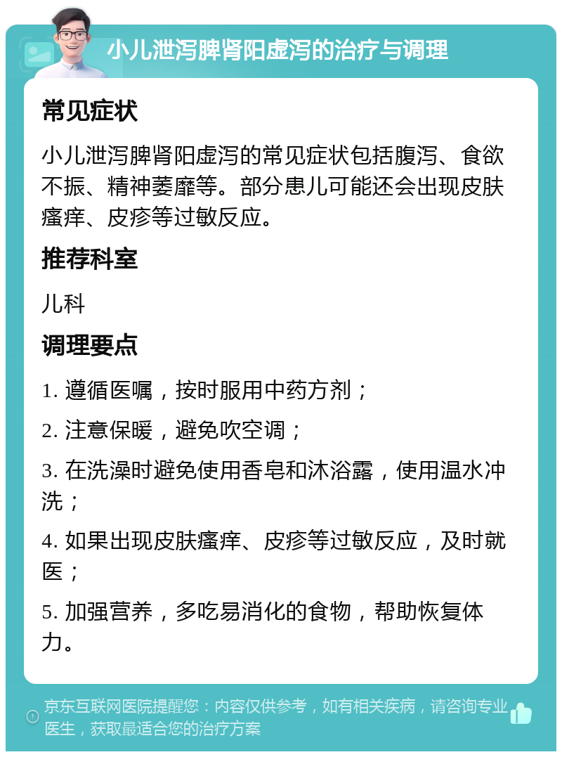 小儿泄泻脾肾阳虚泻的治疗与调理 常见症状 小儿泄泻脾肾阳虚泻的常见症状包括腹泻、食欲不振、精神萎靡等。部分患儿可能还会出现皮肤瘙痒、皮疹等过敏反应。 推荐科室 儿科 调理要点 1. 遵循医嘱，按时服用中药方剂； 2. 注意保暖，避免吹空调； 3. 在洗澡时避免使用香皂和沐浴露，使用温水冲洗； 4. 如果出现皮肤瘙痒、皮疹等过敏反应，及时就医； 5. 加强营养，多吃易消化的食物，帮助恢复体力。