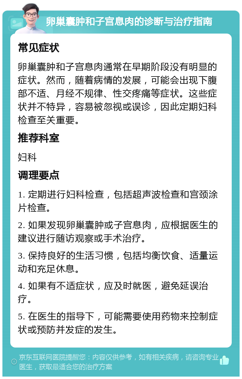 卵巢囊肿和子宫息肉的诊断与治疗指南 常见症状 卵巢囊肿和子宫息肉通常在早期阶段没有明显的症状。然而，随着病情的发展，可能会出现下腹部不适、月经不规律、性交疼痛等症状。这些症状并不特异，容易被忽视或误诊，因此定期妇科检查至关重要。 推荐科室 妇科 调理要点 1. 定期进行妇科检查，包括超声波检查和宫颈涂片检查。 2. 如果发现卵巢囊肿或子宫息肉，应根据医生的建议进行随访观察或手术治疗。 3. 保持良好的生活习惯，包括均衡饮食、适量运动和充足休息。 4. 如果有不适症状，应及时就医，避免延误治疗。 5. 在医生的指导下，可能需要使用药物来控制症状或预防并发症的发生。