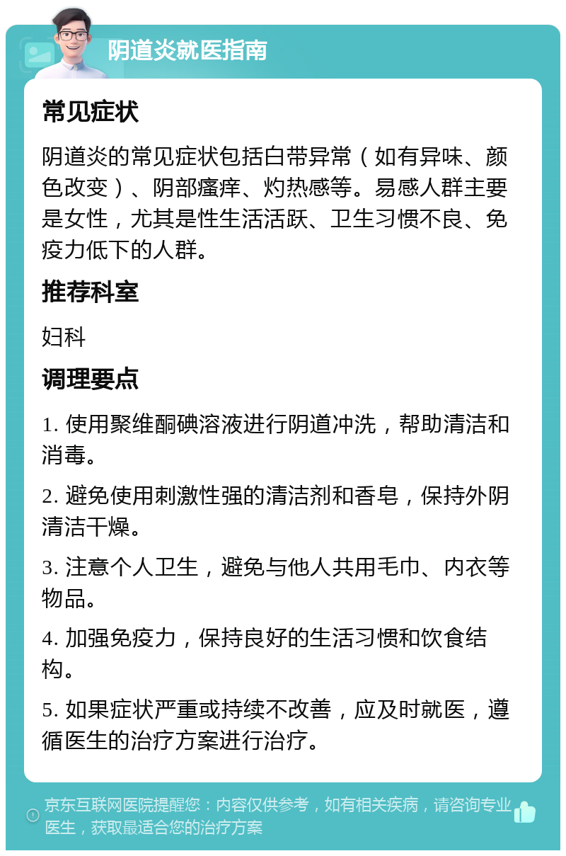 阴道炎就医指南 常见症状 阴道炎的常见症状包括白带异常（如有异味、颜色改变）、阴部瘙痒、灼热感等。易感人群主要是女性，尤其是性生活活跃、卫生习惯不良、免疫力低下的人群。 推荐科室 妇科 调理要点 1. 使用聚维酮碘溶液进行阴道冲洗，帮助清洁和消毒。 2. 避免使用刺激性强的清洁剂和香皂，保持外阴清洁干燥。 3. 注意个人卫生，避免与他人共用毛巾、内衣等物品。 4. 加强免疫力，保持良好的生活习惯和饮食结构。 5. 如果症状严重或持续不改善，应及时就医，遵循医生的治疗方案进行治疗。