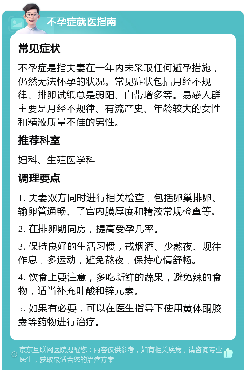 不孕症就医指南 常见症状 不孕症是指夫妻在一年内未采取任何避孕措施，仍然无法怀孕的状况。常见症状包括月经不规律、排卵试纸总是弱阳、白带增多等。易感人群主要是月经不规律、有流产史、年龄较大的女性和精液质量不佳的男性。 推荐科室 妇科、生殖医学科 调理要点 1. 夫妻双方同时进行相关检查，包括卵巢排卵、输卵管通畅、子宫内膜厚度和精液常规检查等。 2. 在排卵期同房，提高受孕几率。 3. 保持良好的生活习惯，戒烟酒、少熬夜、规律作息，多运动，避免熬夜，保持心情舒畅。 4. 饮食上要注意，多吃新鲜的蔬果，避免辣的食物，适当补充叶酸和锌元素。 5. 如果有必要，可以在医生指导下使用黄体酮胶囊等药物进行治疗。