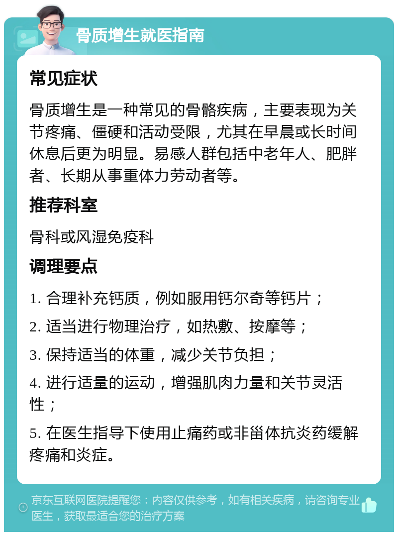 骨质增生就医指南 常见症状 骨质增生是一种常见的骨骼疾病，主要表现为关节疼痛、僵硬和活动受限，尤其在早晨或长时间休息后更为明显。易感人群包括中老年人、肥胖者、长期从事重体力劳动者等。 推荐科室 骨科或风湿免疫科 调理要点 1. 合理补充钙质，例如服用钙尔奇等钙片； 2. 适当进行物理治疗，如热敷、按摩等； 3. 保持适当的体重，减少关节负担； 4. 进行适量的运动，增强肌肉力量和关节灵活性； 5. 在医生指导下使用止痛药或非甾体抗炎药缓解疼痛和炎症。