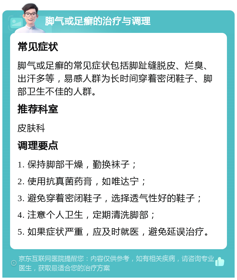 脚气或足癣的治疗与调理 常见症状 脚气或足癣的常见症状包括脚趾缝脱皮、烂臭、出汗多等，易感人群为长时间穿着密闭鞋子、脚部卫生不佳的人群。 推荐科室 皮肤科 调理要点 1. 保持脚部干燥，勤换袜子； 2. 使用抗真菌药膏，如唯达宁； 3. 避免穿着密闭鞋子，选择透气性好的鞋子； 4. 注意个人卫生，定期清洗脚部； 5. 如果症状严重，应及时就医，避免延误治疗。