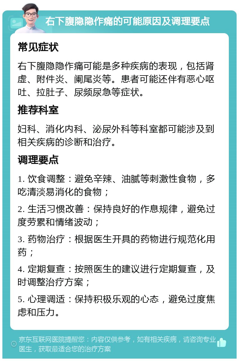 右下腹隐隐作痛的可能原因及调理要点 常见症状 右下腹隐隐作痛可能是多种疾病的表现，包括肾虚、附件炎、阑尾炎等。患者可能还伴有恶心呕吐、拉肚子、尿频尿急等症状。 推荐科室 妇科、消化内科、泌尿外科等科室都可能涉及到相关疾病的诊断和治疗。 调理要点 1. 饮食调整：避免辛辣、油腻等刺激性食物，多吃清淡易消化的食物； 2. 生活习惯改善：保持良好的作息规律，避免过度劳累和情绪波动； 3. 药物治疗：根据医生开具的药物进行规范化用药； 4. 定期复查：按照医生的建议进行定期复查，及时调整治疗方案； 5. 心理调适：保持积极乐观的心态，避免过度焦虑和压力。