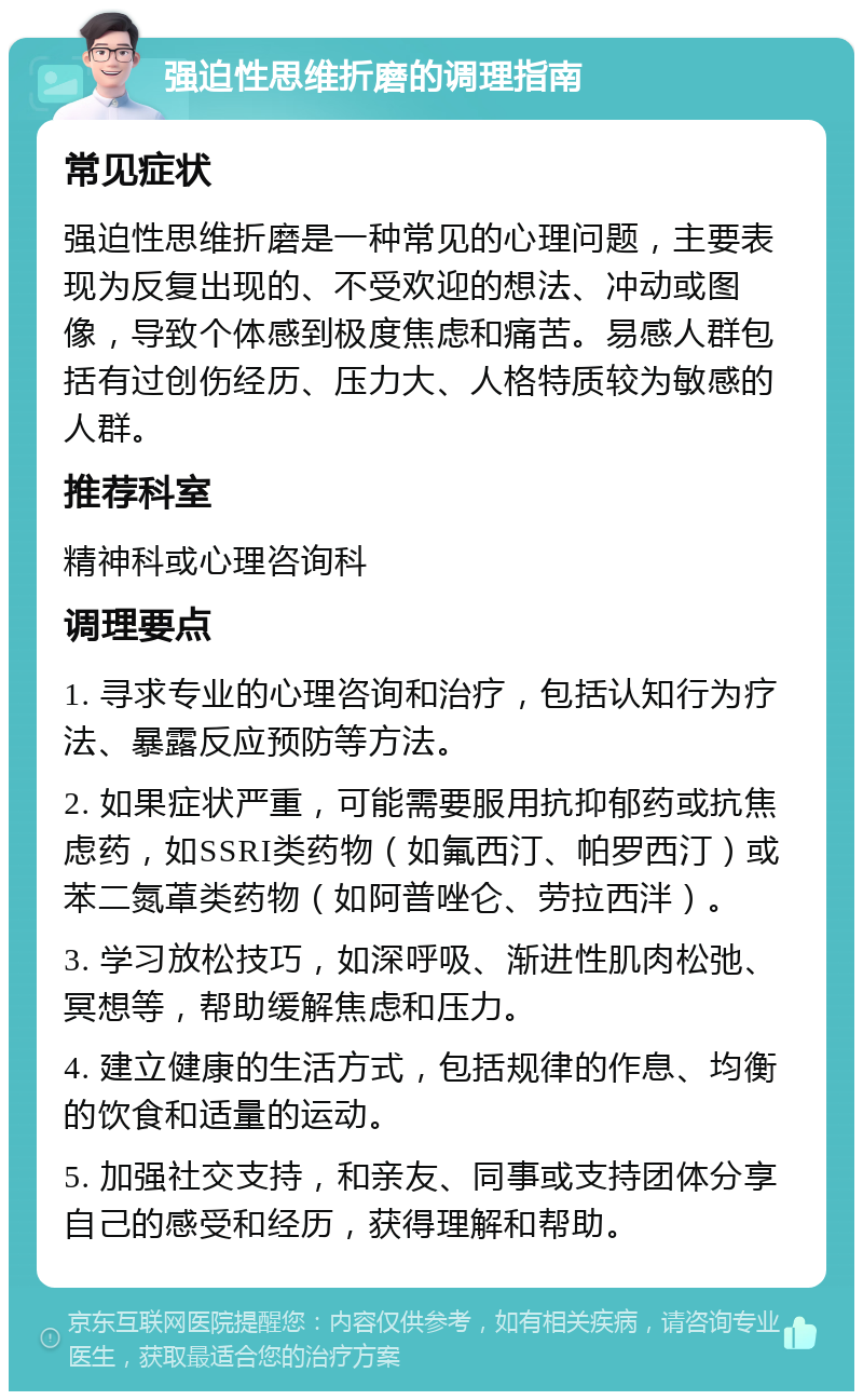 强迫性思维折磨的调理指南 常见症状 强迫性思维折磨是一种常见的心理问题，主要表现为反复出现的、不受欢迎的想法、冲动或图像，导致个体感到极度焦虑和痛苦。易感人群包括有过创伤经历、压力大、人格特质较为敏感的人群。 推荐科室 精神科或心理咨询科 调理要点 1. 寻求专业的心理咨询和治疗，包括认知行为疗法、暴露反应预防等方法。 2. 如果症状严重，可能需要服用抗抑郁药或抗焦虑药，如SSRI类药物（如氟西汀、帕罗西汀）或苯二氮䓬类药物（如阿普唑仑、劳拉西泮）。 3. 学习放松技巧，如深呼吸、渐进性肌肉松弛、冥想等，帮助缓解焦虑和压力。 4. 建立健康的生活方式，包括规律的作息、均衡的饮食和适量的运动。 5. 加强社交支持，和亲友、同事或支持团体分享自己的感受和经历，获得理解和帮助。