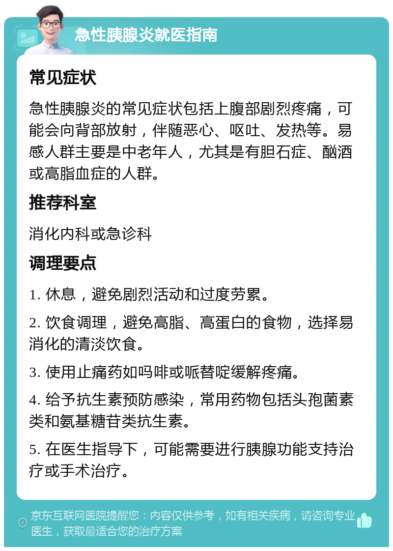 急性胰腺炎就医指南 常见症状 急性胰腺炎的常见症状包括上腹部剧烈疼痛，可能会向背部放射，伴随恶心、呕吐、发热等。易感人群主要是中老年人，尤其是有胆石症、酗酒或高脂血症的人群。 推荐科室 消化内科或急诊科 调理要点 1. 休息，避免剧烈活动和过度劳累。 2. 饮食调理，避免高脂、高蛋白的食物，选择易消化的清淡饮食。 3. 使用止痛药如吗啡或哌替啶缓解疼痛。 4. 给予抗生素预防感染，常用药物包括头孢菌素类和氨基糖苷类抗生素。 5. 在医生指导下，可能需要进行胰腺功能支持治疗或手术治疗。