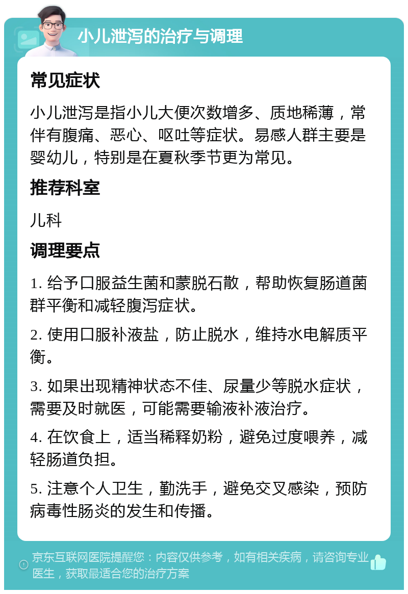 小儿泄泻的治疗与调理 常见症状 小儿泄泻是指小儿大便次数增多、质地稀薄，常伴有腹痛、恶心、呕吐等症状。易感人群主要是婴幼儿，特别是在夏秋季节更为常见。 推荐科室 儿科 调理要点 1. 给予口服益生菌和蒙脱石散，帮助恢复肠道菌群平衡和减轻腹泻症状。 2. 使用口服补液盐，防止脱水，维持水电解质平衡。 3. 如果出现精神状态不佳、尿量少等脱水症状，需要及时就医，可能需要输液补液治疗。 4. 在饮食上，适当稀释奶粉，避免过度喂养，减轻肠道负担。 5. 注意个人卫生，勤洗手，避免交叉感染，预防病毒性肠炎的发生和传播。