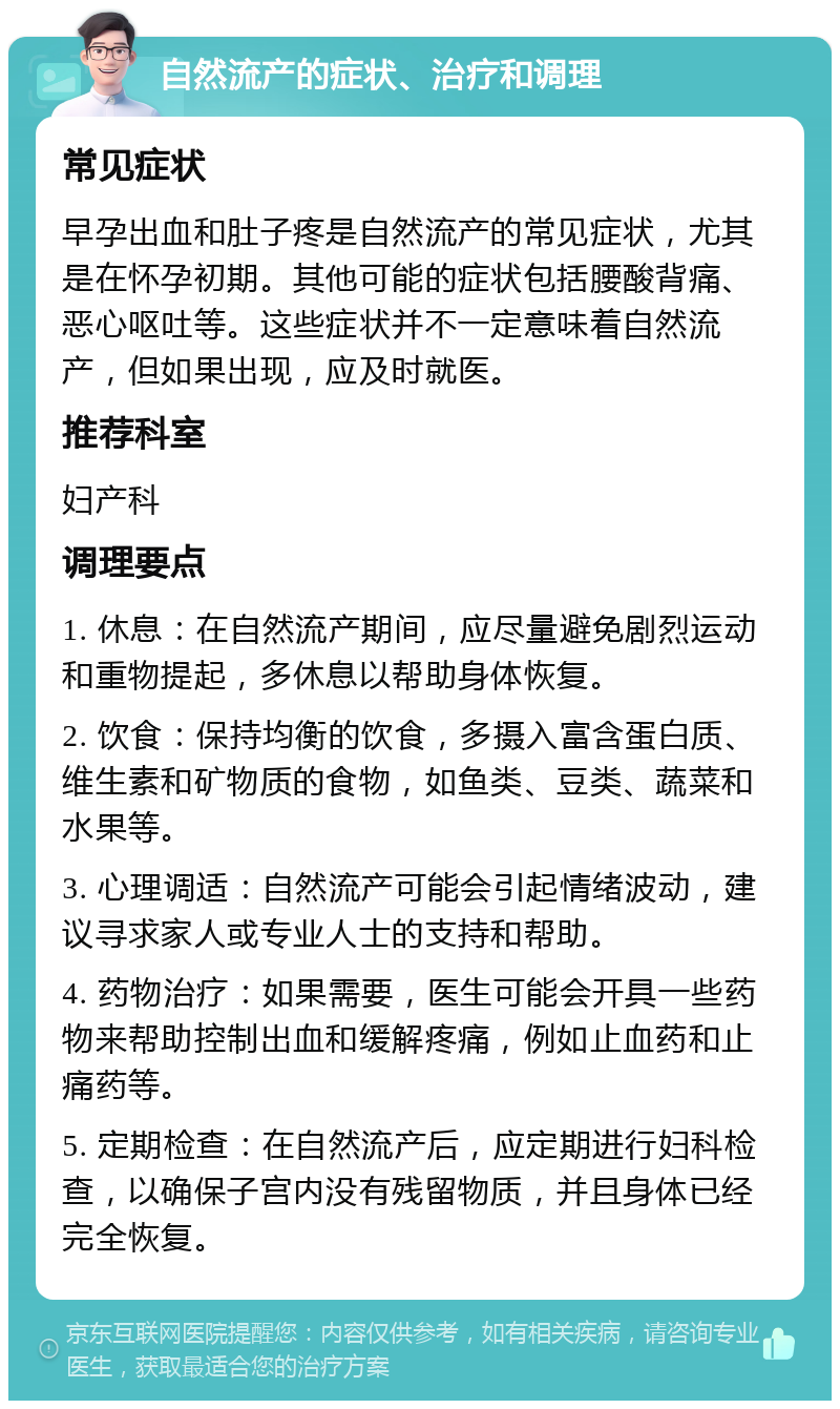 自然流产的症状、治疗和调理 常见症状 早孕出血和肚子疼是自然流产的常见症状，尤其是在怀孕初期。其他可能的症状包括腰酸背痛、恶心呕吐等。这些症状并不一定意味着自然流产，但如果出现，应及时就医。 推荐科室 妇产科 调理要点 1. 休息：在自然流产期间，应尽量避免剧烈运动和重物提起，多休息以帮助身体恢复。 2. 饮食：保持均衡的饮食，多摄入富含蛋白质、维生素和矿物质的食物，如鱼类、豆类、蔬菜和水果等。 3. 心理调适：自然流产可能会引起情绪波动，建议寻求家人或专业人士的支持和帮助。 4. 药物治疗：如果需要，医生可能会开具一些药物来帮助控制出血和缓解疼痛，例如止血药和止痛药等。 5. 定期检查：在自然流产后，应定期进行妇科检查，以确保子宫内没有残留物质，并且身体已经完全恢复。