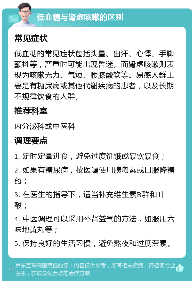 低血糖与肾虚咳嗽的区别 常见症状 低血糖的常见症状包括头晕、出汗、心悸、手脚颤抖等，严重时可能出现昏迷。而肾虚咳嗽则表现为咳嗽无力、气短、腰膝酸软等。易感人群主要是有糖尿病或其他代谢疾病的患者，以及长期不规律饮食的人群。 推荐科室 内分泌科或中医科 调理要点 1. 定时定量进食，避免过度饥饿或暴饮暴食； 2. 如果有糖尿病，按医嘱使用胰岛素或口服降糖药； 3. 在医生的指导下，适当补充维生素B群和叶酸； 4. 中医调理可以采用补肾益气的方法，如服用六味地黄丸等； 5. 保持良好的生活习惯，避免熬夜和过度劳累。