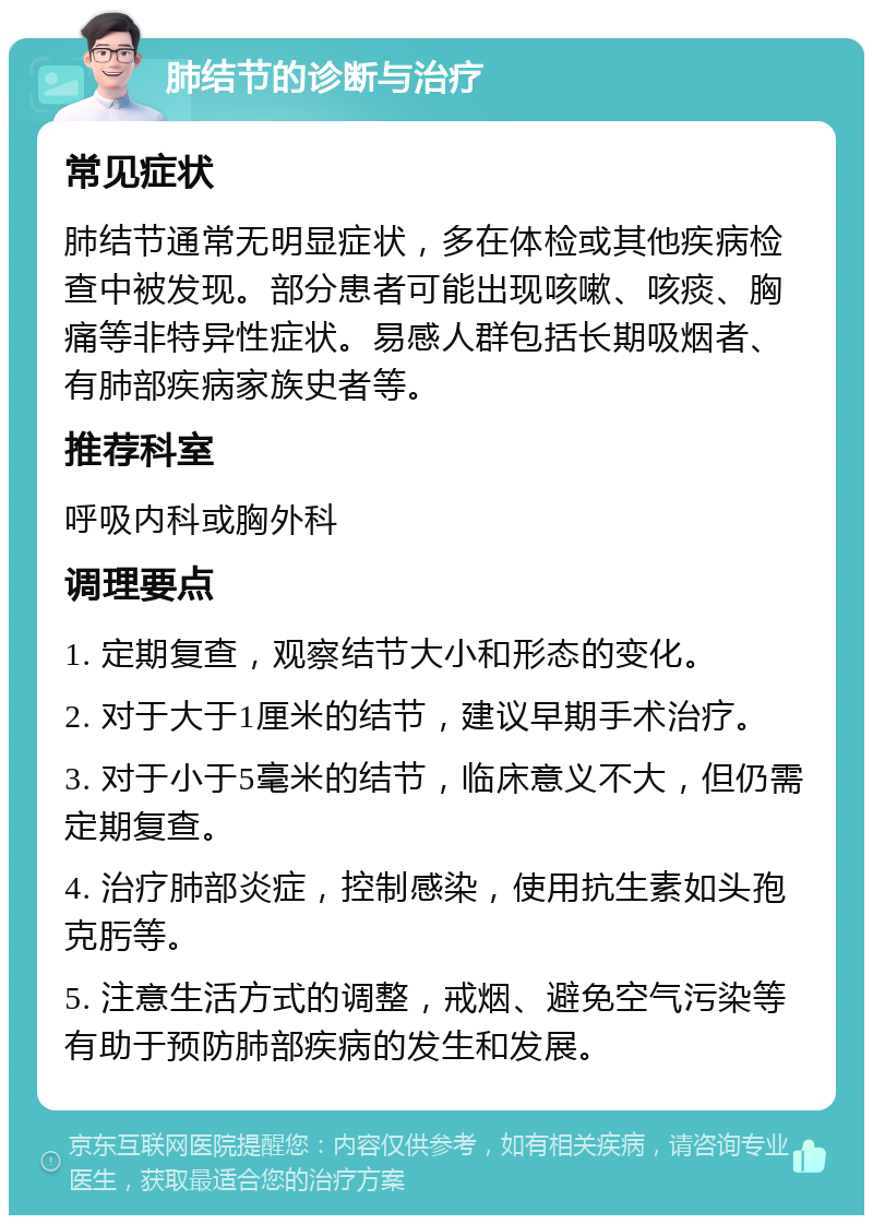 肺结节的诊断与治疗 常见症状 肺结节通常无明显症状，多在体检或其他疾病检查中被发现。部分患者可能出现咳嗽、咳痰、胸痛等非特异性症状。易感人群包括长期吸烟者、有肺部疾病家族史者等。 推荐科室 呼吸内科或胸外科 调理要点 1. 定期复查，观察结节大小和形态的变化。 2. 对于大于1厘米的结节，建议早期手术治疗。 3. 对于小于5毫米的结节，临床意义不大，但仍需定期复查。 4. 治疗肺部炎症，控制感染，使用抗生素如头孢克肟等。 5. 注意生活方式的调整，戒烟、避免空气污染等有助于预防肺部疾病的发生和发展。