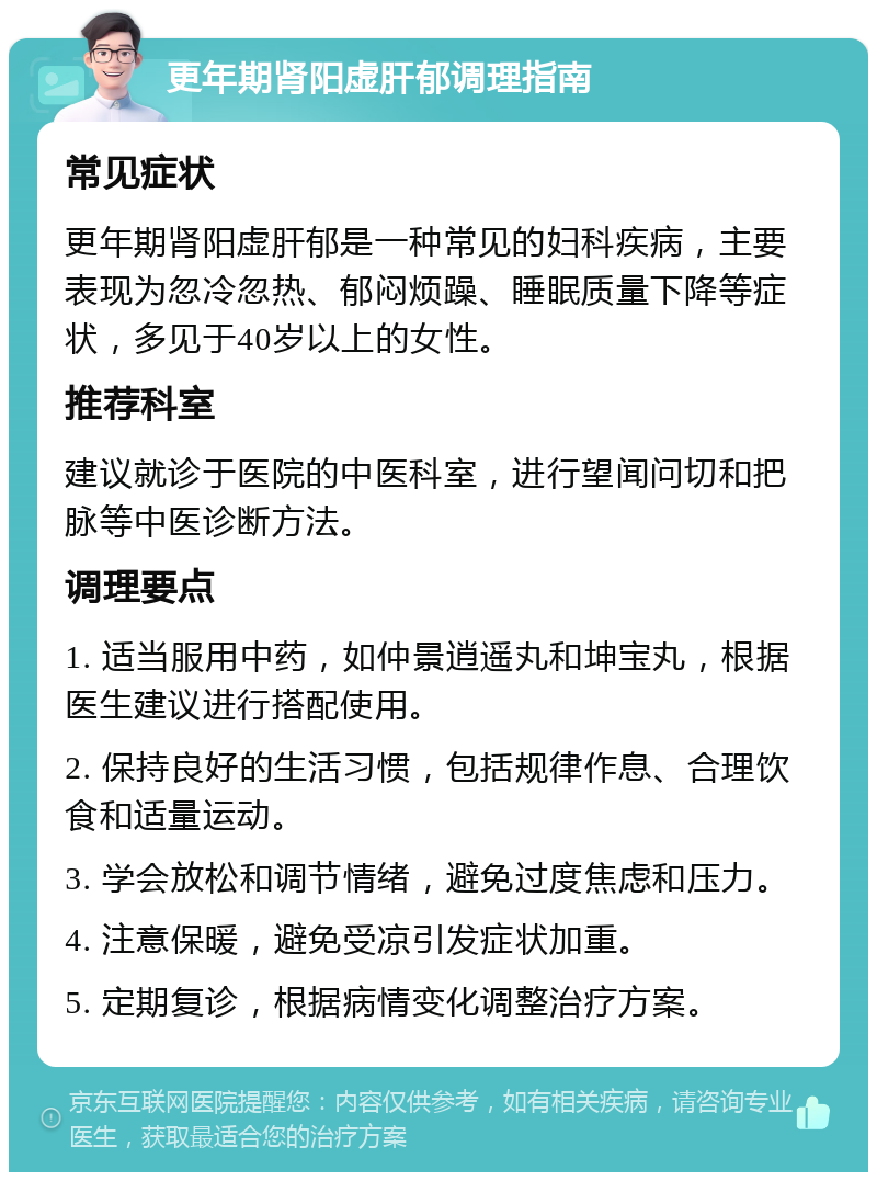 更年期肾阳虚肝郁调理指南 常见症状 更年期肾阳虚肝郁是一种常见的妇科疾病，主要表现为忽冷忽热、郁闷烦躁、睡眠质量下降等症状，多见于40岁以上的女性。 推荐科室 建议就诊于医院的中医科室，进行望闻问切和把脉等中医诊断方法。 调理要点 1. 适当服用中药，如仲景逍遥丸和坤宝丸，根据医生建议进行搭配使用。 2. 保持良好的生活习惯，包括规律作息、合理饮食和适量运动。 3. 学会放松和调节情绪，避免过度焦虑和压力。 4. 注意保暖，避免受凉引发症状加重。 5. 定期复诊，根据病情变化调整治疗方案。