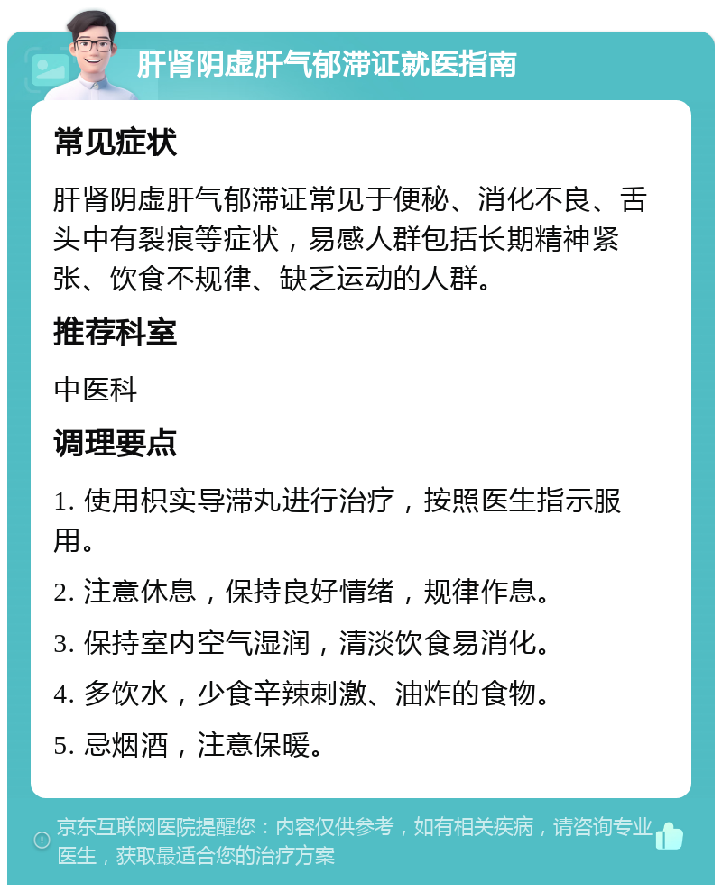 肝肾阴虚肝气郁滞证就医指南 常见症状 肝肾阴虚肝气郁滞证常见于便秘、消化不良、舌头中有裂痕等症状，易感人群包括长期精神紧张、饮食不规律、缺乏运动的人群。 推荐科室 中医科 调理要点 1. 使用枳实导滞丸进行治疗，按照医生指示服用。 2. 注意休息，保持良好情绪，规律作息。 3. 保持室内空气湿润，清淡饮食易消化。 4. 多饮水，少食辛辣刺激、油炸的食物。 5. 忌烟酒，注意保暖。