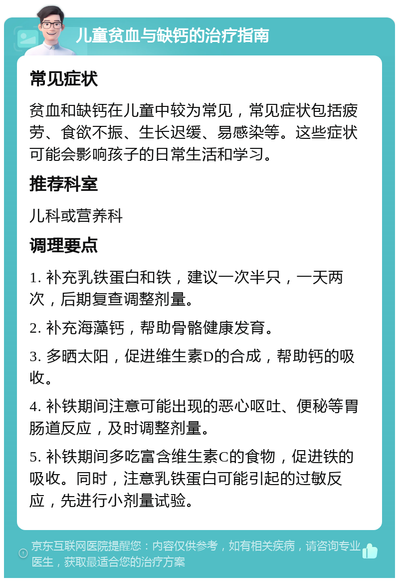 儿童贫血与缺钙的治疗指南 常见症状 贫血和缺钙在儿童中较为常见，常见症状包括疲劳、食欲不振、生长迟缓、易感染等。这些症状可能会影响孩子的日常生活和学习。 推荐科室 儿科或营养科 调理要点 1. 补充乳铁蛋白和铁，建议一次半只，一天两次，后期复查调整剂量。 2. 补充海藻钙，帮助骨骼健康发育。 3. 多晒太阳，促进维生素D的合成，帮助钙的吸收。 4. 补铁期间注意可能出现的恶心呕吐、便秘等胃肠道反应，及时调整剂量。 5. 补铁期间多吃富含维生素C的食物，促进铁的吸收。同时，注意乳铁蛋白可能引起的过敏反应，先进行小剂量试验。