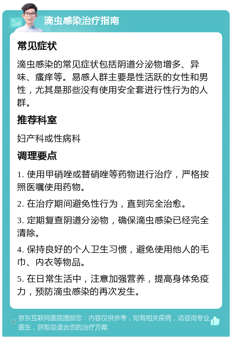 滴虫感染治疗指南 常见症状 滴虫感染的常见症状包括阴道分泌物增多、异味、瘙痒等。易感人群主要是性活跃的女性和男性，尤其是那些没有使用安全套进行性行为的人群。 推荐科室 妇产科或性病科 调理要点 1. 使用甲硝唑或替硝唑等药物进行治疗，严格按照医嘱使用药物。 2. 在治疗期间避免性行为，直到完全治愈。 3. 定期复查阴道分泌物，确保滴虫感染已经完全清除。 4. 保持良好的个人卫生习惯，避免使用他人的毛巾、内衣等物品。 5. 在日常生活中，注意加强营养，提高身体免疫力，预防滴虫感染的再次发生。