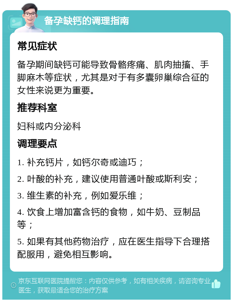 备孕缺钙的调理指南 常见症状 备孕期间缺钙可能导致骨骼疼痛、肌肉抽搐、手脚麻木等症状，尤其是对于有多囊卵巢综合征的女性来说更为重要。 推荐科室 妇科或内分泌科 调理要点 1. 补充钙片，如钙尔奇或迪巧； 2. 叶酸的补充，建议使用普通叶酸或斯利安； 3. 维生素的补充，例如爱乐维； 4. 饮食上增加富含钙的食物，如牛奶、豆制品等； 5. 如果有其他药物治疗，应在医生指导下合理搭配服用，避免相互影响。