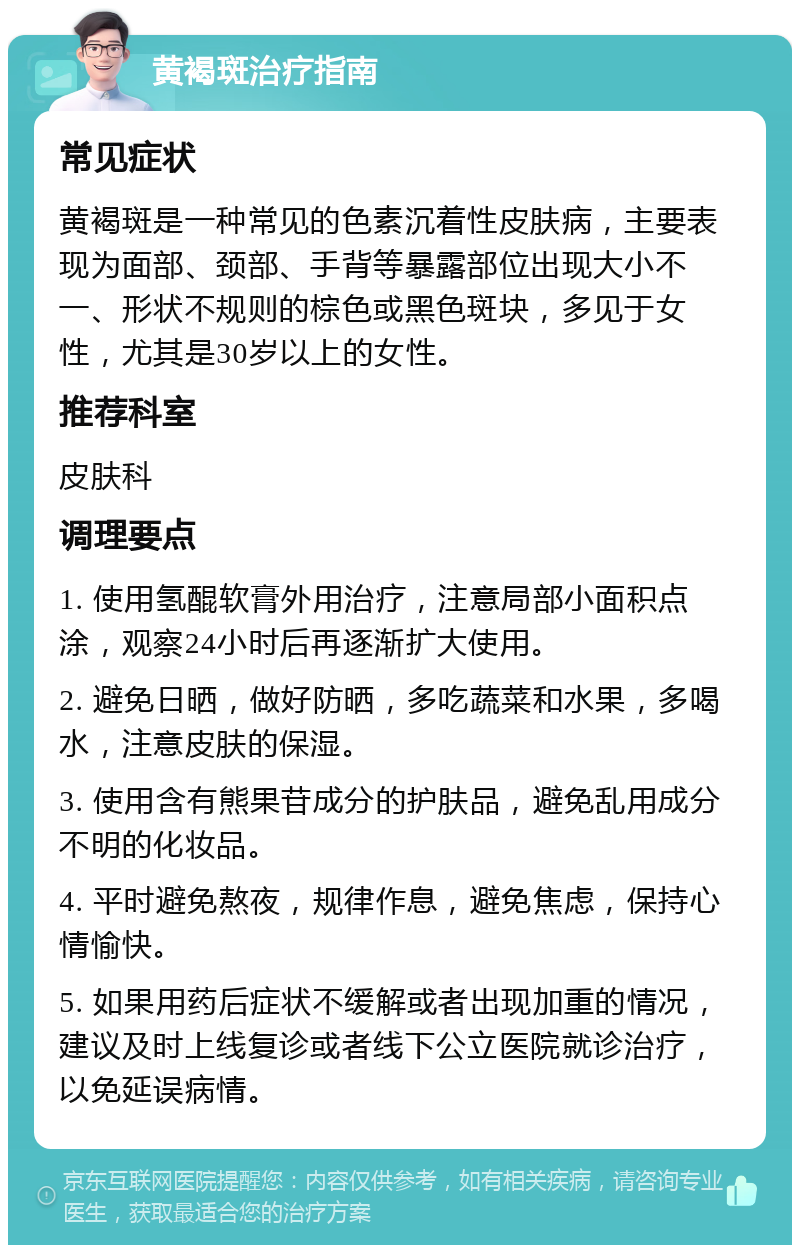 黄褐斑治疗指南 常见症状 黄褐斑是一种常见的色素沉着性皮肤病，主要表现为面部、颈部、手背等暴露部位出现大小不一、形状不规则的棕色或黑色斑块，多见于女性，尤其是30岁以上的女性。 推荐科室 皮肤科 调理要点 1. 使用氢醌软膏外用治疗，注意局部小面积点涂，观察24小时后再逐渐扩大使用。 2. 避免日晒，做好防晒，多吃蔬菜和水果，多喝水，注意皮肤的保湿。 3. 使用含有熊果苷成分的护肤品，避免乱用成分不明的化妆品。 4. 平时避免熬夜，规律作息，避免焦虑，保持心情愉快。 5. 如果用药后症状不缓解或者出现加重的情况，建议及时上线复诊或者线下公立医院就诊治疗，以免延误病情。