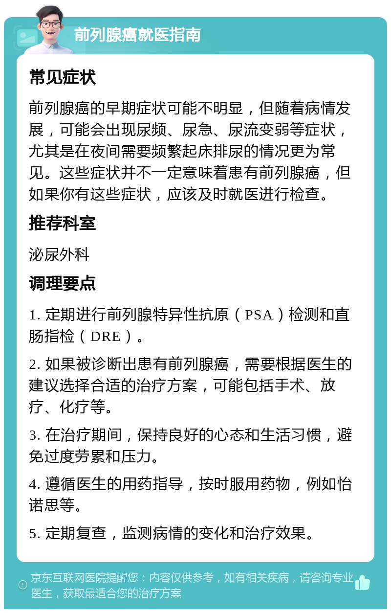 前列腺癌就医指南 常见症状 前列腺癌的早期症状可能不明显，但随着病情发展，可能会出现尿频、尿急、尿流变弱等症状，尤其是在夜间需要频繁起床排尿的情况更为常见。这些症状并不一定意味着患有前列腺癌，但如果你有这些症状，应该及时就医进行检查。 推荐科室 泌尿外科 调理要点 1. 定期进行前列腺特异性抗原（PSA）检测和直肠指检（DRE）。 2. 如果被诊断出患有前列腺癌，需要根据医生的建议选择合适的治疗方案，可能包括手术、放疗、化疗等。 3. 在治疗期间，保持良好的心态和生活习惯，避免过度劳累和压力。 4. 遵循医生的用药指导，按时服用药物，例如怡诺思等。 5. 定期复查，监测病情的变化和治疗效果。