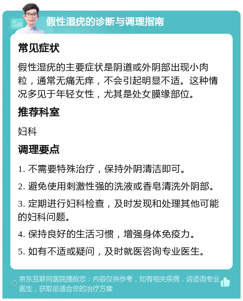 假性湿疣的诊断与调理指南 常见症状 假性湿疣的主要症状是阴道或外阴部出现小肉粒，通常无痛无痒，不会引起明显不适。这种情况多见于年轻女性，尤其是处女膜缘部位。 推荐科室 妇科 调理要点 1. 不需要特殊治疗，保持外阴清洁即可。 2. 避免使用刺激性强的洗液或香皂清洗外阴部。 3. 定期进行妇科检查，及时发现和处理其他可能的妇科问题。 4. 保持良好的生活习惯，增强身体免疫力。 5. 如有不适或疑问，及时就医咨询专业医生。