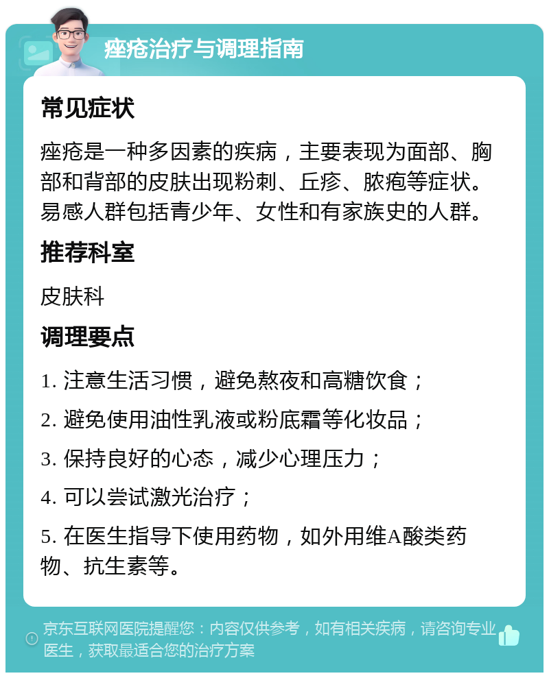 痤疮治疗与调理指南 常见症状 痤疮是一种多因素的疾病，主要表现为面部、胸部和背部的皮肤出现粉刺、丘疹、脓疱等症状。易感人群包括青少年、女性和有家族史的人群。 推荐科室 皮肤科 调理要点 1. 注意生活习惯，避免熬夜和高糖饮食； 2. 避免使用油性乳液或粉底霜等化妆品； 3. 保持良好的心态，减少心理压力； 4. 可以尝试激光治疗； 5. 在医生指导下使用药物，如外用维A酸类药物、抗生素等。