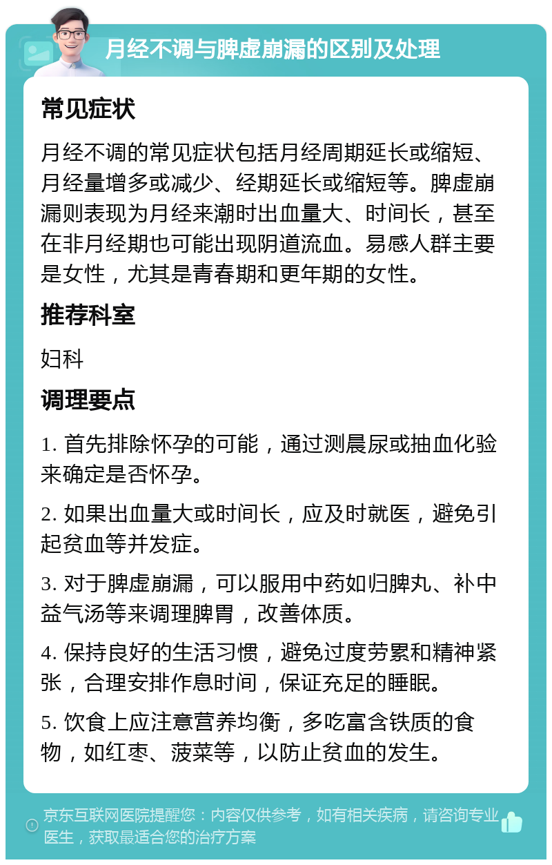 月经不调与脾虚崩漏的区别及处理 常见症状 月经不调的常见症状包括月经周期延长或缩短、月经量增多或减少、经期延长或缩短等。脾虚崩漏则表现为月经来潮时出血量大、时间长，甚至在非月经期也可能出现阴道流血。易感人群主要是女性，尤其是青春期和更年期的女性。 推荐科室 妇科 调理要点 1. 首先排除怀孕的可能，通过测晨尿或抽血化验来确定是否怀孕。 2. 如果出血量大或时间长，应及时就医，避免引起贫血等并发症。 3. 对于脾虚崩漏，可以服用中药如归脾丸、补中益气汤等来调理脾胃，改善体质。 4. 保持良好的生活习惯，避免过度劳累和精神紧张，合理安排作息时间，保证充足的睡眠。 5. 饮食上应注意营养均衡，多吃富含铁质的食物，如红枣、菠菜等，以防止贫血的发生。