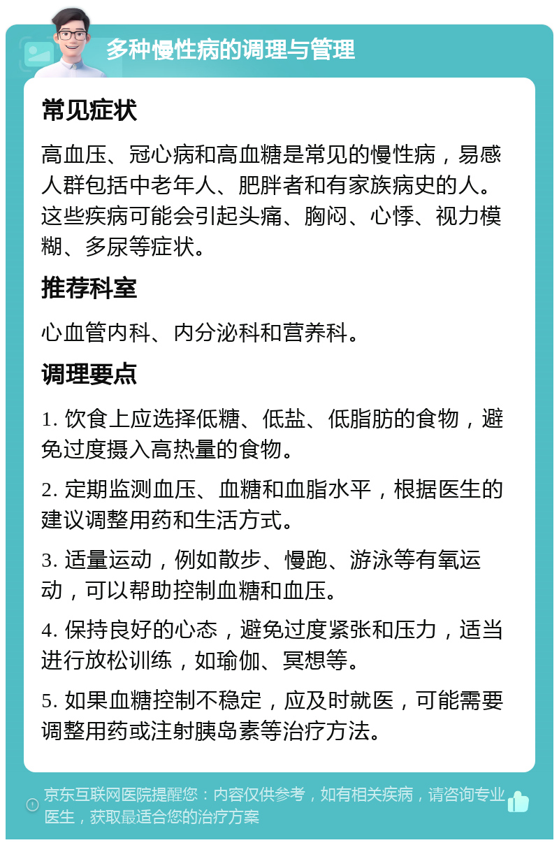 多种慢性病的调理与管理 常见症状 高血压、冠心病和高血糖是常见的慢性病，易感人群包括中老年人、肥胖者和有家族病史的人。这些疾病可能会引起头痛、胸闷、心悸、视力模糊、多尿等症状。 推荐科室 心血管内科、内分泌科和营养科。 调理要点 1. 饮食上应选择低糖、低盐、低脂肪的食物，避免过度摄入高热量的食物。 2. 定期监测血压、血糖和血脂水平，根据医生的建议调整用药和生活方式。 3. 适量运动，例如散步、慢跑、游泳等有氧运动，可以帮助控制血糖和血压。 4. 保持良好的心态，避免过度紧张和压力，适当进行放松训练，如瑜伽、冥想等。 5. 如果血糖控制不稳定，应及时就医，可能需要调整用药或注射胰岛素等治疗方法。