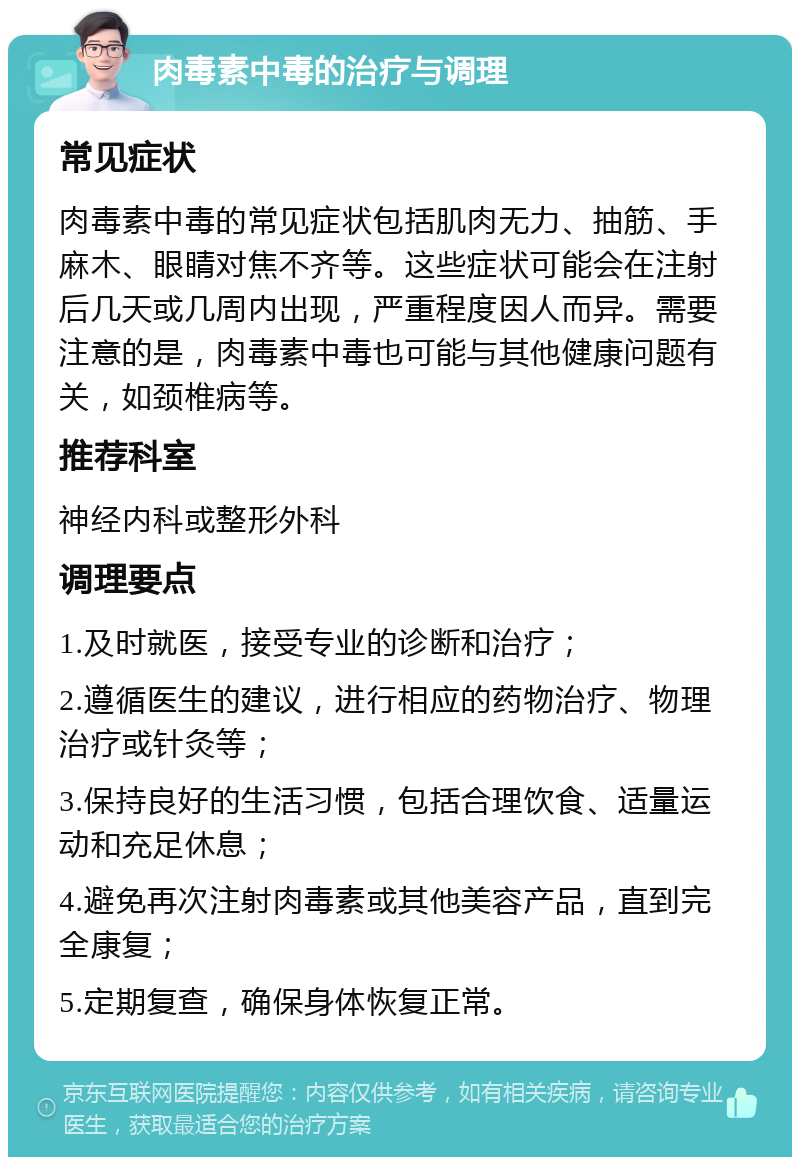 肉毒素中毒的治疗与调理 常见症状 肉毒素中毒的常见症状包括肌肉无力、抽筋、手麻木、眼睛对焦不齐等。这些症状可能会在注射后几天或几周内出现，严重程度因人而异。需要注意的是，肉毒素中毒也可能与其他健康问题有关，如颈椎病等。 推荐科室 神经内科或整形外科 调理要点 1.及时就医，接受专业的诊断和治疗； 2.遵循医生的建议，进行相应的药物治疗、物理治疗或针灸等； 3.保持良好的生活习惯，包括合理饮食、适量运动和充足休息； 4.避免再次注射肉毒素或其他美容产品，直到完全康复； 5.定期复查，确保身体恢复正常。