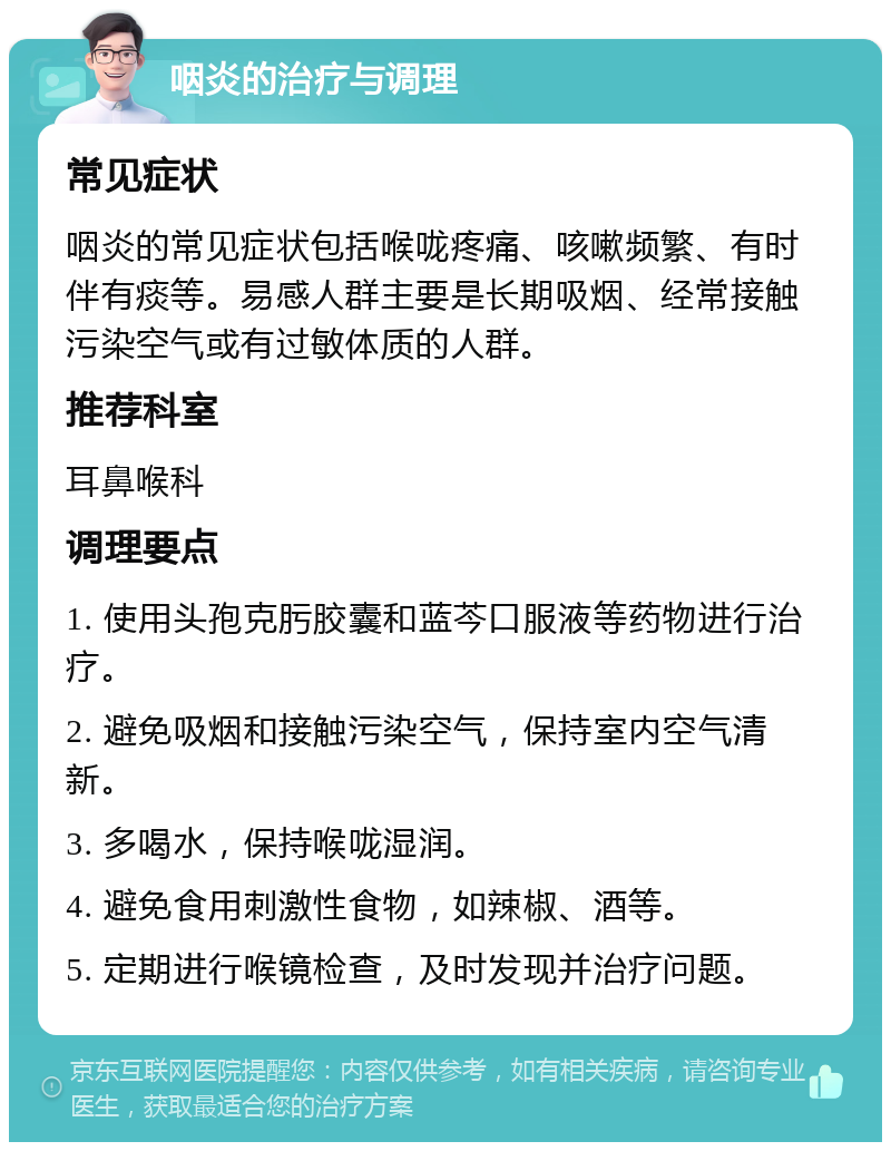 咽炎的治疗与调理 常见症状 咽炎的常见症状包括喉咙疼痛、咳嗽频繁、有时伴有痰等。易感人群主要是长期吸烟、经常接触污染空气或有过敏体质的人群。 推荐科室 耳鼻喉科 调理要点 1. 使用头孢克肟胶囊和蓝芩口服液等药物进行治疗。 2. 避免吸烟和接触污染空气，保持室内空气清新。 3. 多喝水，保持喉咙湿润。 4. 避免食用刺激性食物，如辣椒、酒等。 5. 定期进行喉镜检查，及时发现并治疗问题。