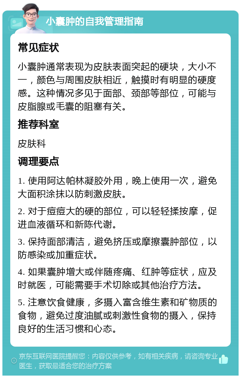 小囊肿的自我管理指南 常见症状 小囊肿通常表现为皮肤表面突起的硬块，大小不一，颜色与周围皮肤相近，触摸时有明显的硬度感。这种情况多见于面部、颈部等部位，可能与皮脂腺或毛囊的阻塞有关。 推荐科室 皮肤科 调理要点 1. 使用阿达帕林凝胶外用，晚上使用一次，避免大面积涂抹以防刺激皮肤。 2. 对于痘痘大的硬的部位，可以轻轻揉按摩，促进血液循环和新陈代谢。 3. 保持面部清洁，避免挤压或摩擦囊肿部位，以防感染或加重症状。 4. 如果囊肿增大或伴随疼痛、红肿等症状，应及时就医，可能需要手术切除或其他治疗方法。 5. 注意饮食健康，多摄入富含维生素和矿物质的食物，避免过度油腻或刺激性食物的摄入，保持良好的生活习惯和心态。