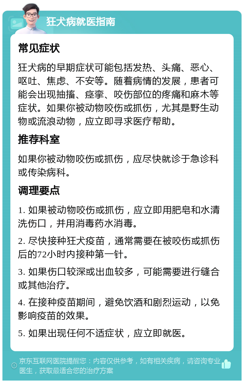 狂犬病就医指南 常见症状 狂犬病的早期症状可能包括发热、头痛、恶心、呕吐、焦虑、不安等。随着病情的发展，患者可能会出现抽搐、痉挛、咬伤部位的疼痛和麻木等症状。如果你被动物咬伤或抓伤，尤其是野生动物或流浪动物，应立即寻求医疗帮助。 推荐科室 如果你被动物咬伤或抓伤，应尽快就诊于急诊科或传染病科。 调理要点 1. 如果被动物咬伤或抓伤，应立即用肥皂和水清洗伤口，并用消毒药水消毒。 2. 尽快接种狂犬疫苗，通常需要在被咬伤或抓伤后的72小时内接种第一针。 3. 如果伤口较深或出血较多，可能需要进行缝合或其他治疗。 4. 在接种疫苗期间，避免饮酒和剧烈运动，以免影响疫苗的效果。 5. 如果出现任何不适症状，应立即就医。