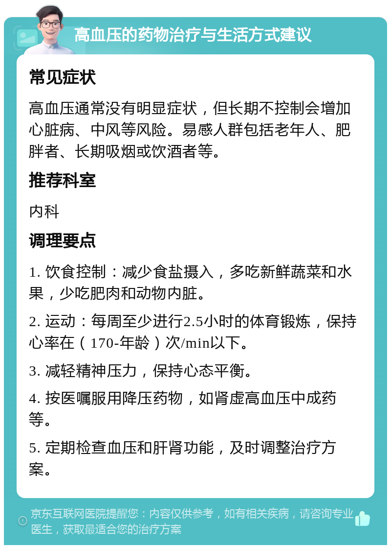 高血压的药物治疗与生活方式建议 常见症状 高血压通常没有明显症状，但长期不控制会增加心脏病、中风等风险。易感人群包括老年人、肥胖者、长期吸烟或饮酒者等。 推荐科室 内科 调理要点 1. 饮食控制：减少食盐摄入，多吃新鲜蔬菜和水果，少吃肥肉和动物内脏。 2. 运动：每周至少进行2.5小时的体育锻炼，保持心率在（170-年龄）次/min以下。 3. 减轻精神压力，保持心态平衡。 4. 按医嘱服用降压药物，如肾虚高血压中成药等。 5. 定期检查血压和肝肾功能，及时调整治疗方案。