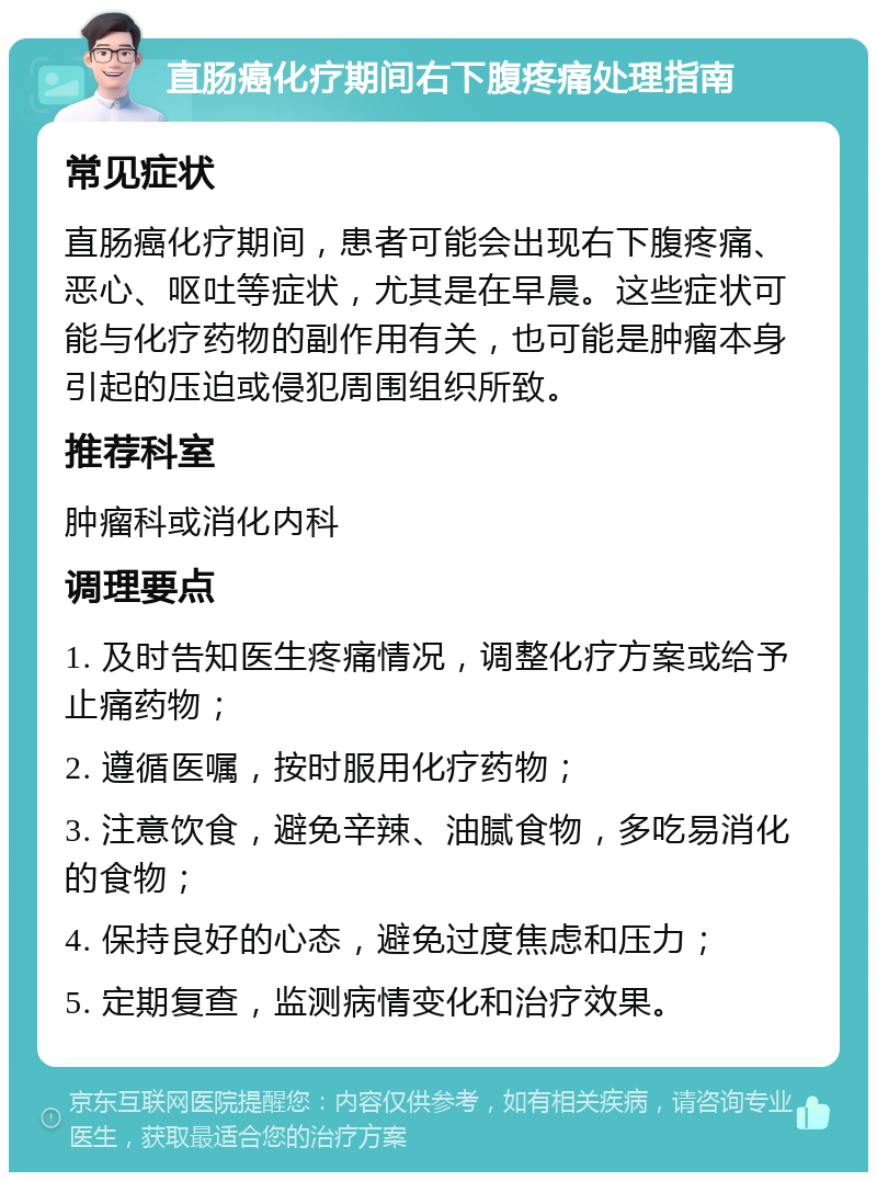 直肠癌化疗期间右下腹疼痛处理指南 常见症状 直肠癌化疗期间，患者可能会出现右下腹疼痛、恶心、呕吐等症状，尤其是在早晨。这些症状可能与化疗药物的副作用有关，也可能是肿瘤本身引起的压迫或侵犯周围组织所致。 推荐科室 肿瘤科或消化内科 调理要点 1. 及时告知医生疼痛情况，调整化疗方案或给予止痛药物； 2. 遵循医嘱，按时服用化疗药物； 3. 注意饮食，避免辛辣、油腻食物，多吃易消化的食物； 4. 保持良好的心态，避免过度焦虑和压力； 5. 定期复查，监测病情变化和治疗效果。