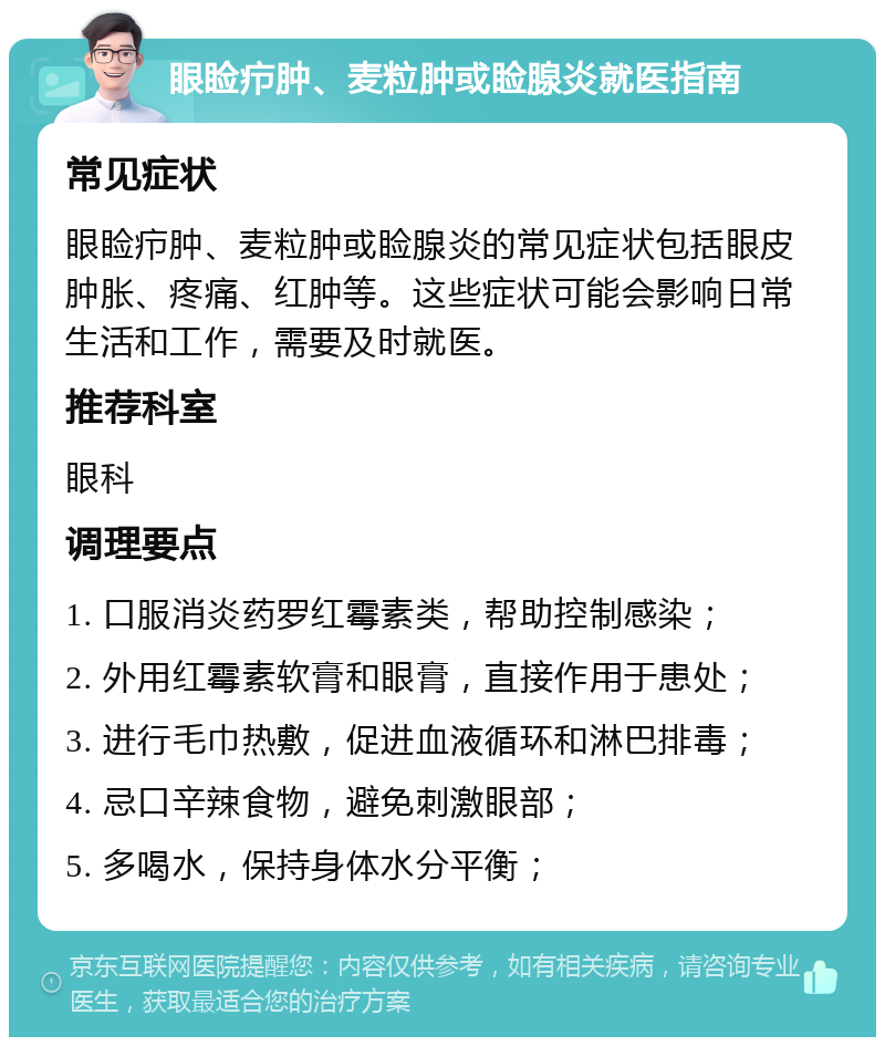 眼睑疖肿、麦粒肿或睑腺炎就医指南 常见症状 眼睑疖肿、麦粒肿或睑腺炎的常见症状包括眼皮肿胀、疼痛、红肿等。这些症状可能会影响日常生活和工作，需要及时就医。 推荐科室 眼科 调理要点 1. 口服消炎药罗红霉素类，帮助控制感染； 2. 外用红霉素软膏和眼膏，直接作用于患处； 3. 进行毛巾热敷，促进血液循环和淋巴排毒； 4. 忌口辛辣食物，避免刺激眼部； 5. 多喝水，保持身体水分平衡；