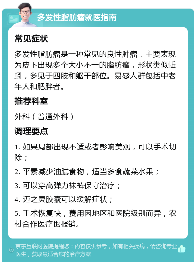 多发性脂肪瘤就医指南 常见症状 多发性脂肪瘤是一种常见的良性肿瘤，主要表现为皮下出现多个大小不一的脂肪瘤，形状类似蚯蚓，多见于四肢和躯干部位。易感人群包括中老年人和肥胖者。 推荐科室 外科（普通外科） 调理要点 1. 如果局部出现不适或者影响美观，可以手术切除； 2. 平素减少油腻食物，适当多食蔬菜水果； 3. 可以穿高弹力袜裤保守治疗； 4. 迈之灵胶囊可以缓解症状； 5. 手术恢复快，费用因地区和医院级别而异，农村合作医疗也报销。