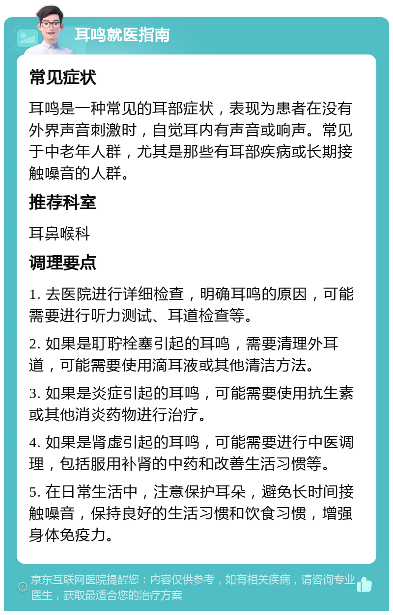 耳鸣就医指南 常见症状 耳鸣是一种常见的耳部症状，表现为患者在没有外界声音刺激时，自觉耳内有声音或响声。常见于中老年人群，尤其是那些有耳部疾病或长期接触噪音的人群。 推荐科室 耳鼻喉科 调理要点 1. 去医院进行详细检查，明确耳鸣的原因，可能需要进行听力测试、耳道检查等。 2. 如果是耵聍栓塞引起的耳鸣，需要清理外耳道，可能需要使用滴耳液或其他清洁方法。 3. 如果是炎症引起的耳鸣，可能需要使用抗生素或其他消炎药物进行治疗。 4. 如果是肾虚引起的耳鸣，可能需要进行中医调理，包括服用补肾的中药和改善生活习惯等。 5. 在日常生活中，注意保护耳朵，避免长时间接触噪音，保持良好的生活习惯和饮食习惯，增强身体免疫力。