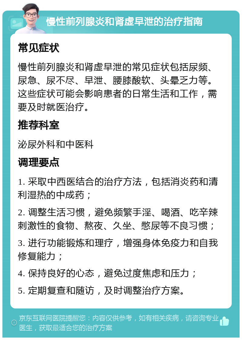 慢性前列腺炎和肾虚早泄的治疗指南 常见症状 慢性前列腺炎和肾虚早泄的常见症状包括尿频、尿急、尿不尽、早泄、腰膝酸软、头晕乏力等。这些症状可能会影响患者的日常生活和工作，需要及时就医治疗。 推荐科室 泌尿外科和中医科 调理要点 1. 采取中西医结合的治疗方法，包括消炎药和清利湿热的中成药； 2. 调整生活习惯，避免频繁手淫、喝酒、吃辛辣刺激性的食物、熬夜、久坐、憋尿等不良习惯； 3. 进行功能锻炼和理疗，增强身体免疫力和自我修复能力； 4. 保持良好的心态，避免过度焦虑和压力； 5. 定期复查和随访，及时调整治疗方案。