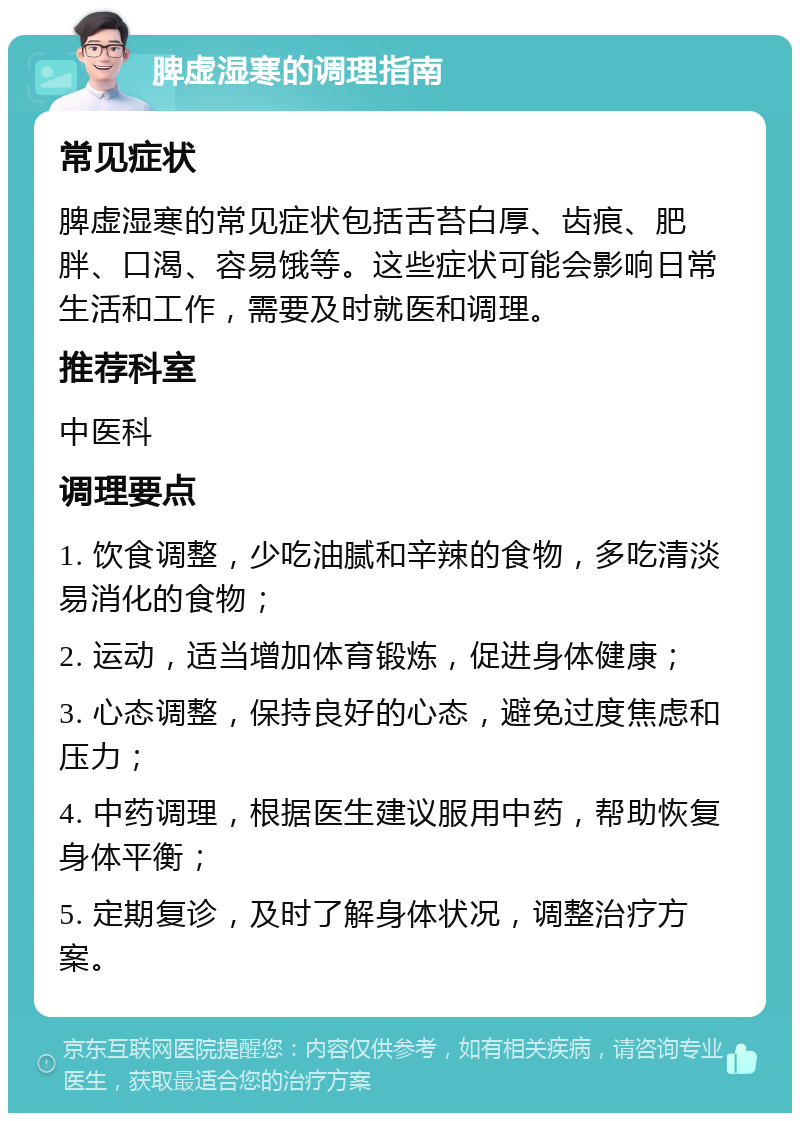 脾虚湿寒的调理指南 常见症状 脾虚湿寒的常见症状包括舌苔白厚、齿痕、肥胖、口渴、容易饿等。这些症状可能会影响日常生活和工作，需要及时就医和调理。 推荐科室 中医科 调理要点 1. 饮食调整，少吃油腻和辛辣的食物，多吃清淡易消化的食物； 2. 运动，适当增加体育锻炼，促进身体健康； 3. 心态调整，保持良好的心态，避免过度焦虑和压力； 4. 中药调理，根据医生建议服用中药，帮助恢复身体平衡； 5. 定期复诊，及时了解身体状况，调整治疗方案。