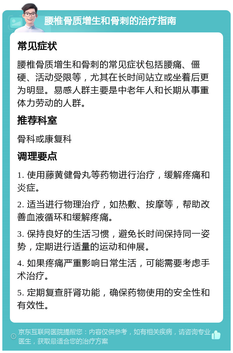 腰椎骨质增生和骨刺的治疗指南 常见症状 腰椎骨质增生和骨刺的常见症状包括腰痛、僵硬、活动受限等，尤其在长时间站立或坐着后更为明显。易感人群主要是中老年人和长期从事重体力劳动的人群。 推荐科室 骨科或康复科 调理要点 1. 使用藤黄健骨丸等药物进行治疗，缓解疼痛和炎症。 2. 适当进行物理治疗，如热敷、按摩等，帮助改善血液循环和缓解疼痛。 3. 保持良好的生活习惯，避免长时间保持同一姿势，定期进行适量的运动和伸展。 4. 如果疼痛严重影响日常生活，可能需要考虑手术治疗。 5. 定期复查肝肾功能，确保药物使用的安全性和有效性。