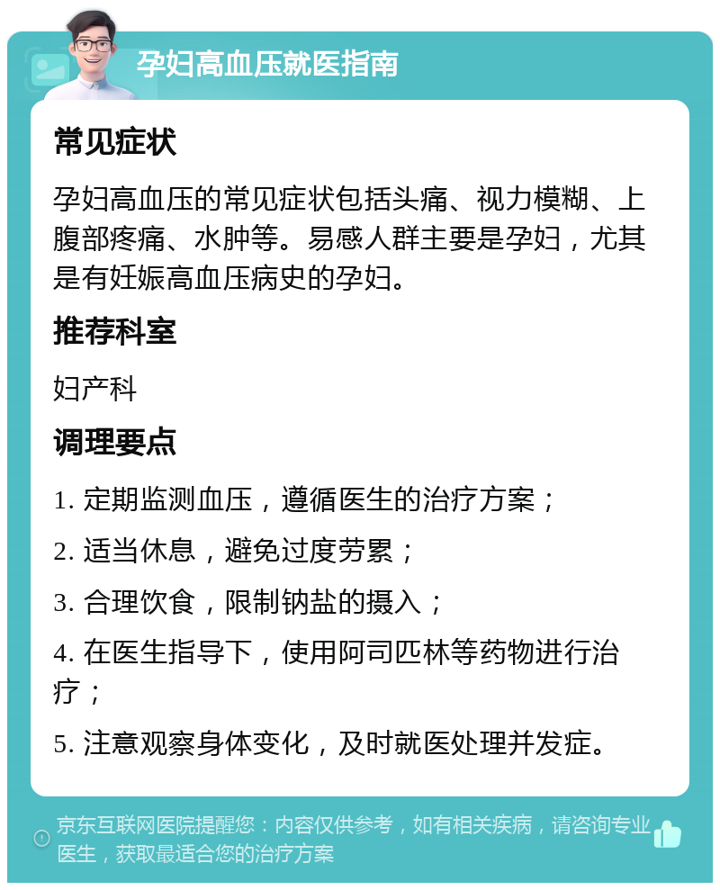 孕妇高血压就医指南 常见症状 孕妇高血压的常见症状包括头痛、视力模糊、上腹部疼痛、水肿等。易感人群主要是孕妇，尤其是有妊娠高血压病史的孕妇。 推荐科室 妇产科 调理要点 1. 定期监测血压，遵循医生的治疗方案； 2. 适当休息，避免过度劳累； 3. 合理饮食，限制钠盐的摄入； 4. 在医生指导下，使用阿司匹林等药物进行治疗； 5. 注意观察身体变化，及时就医处理并发症。