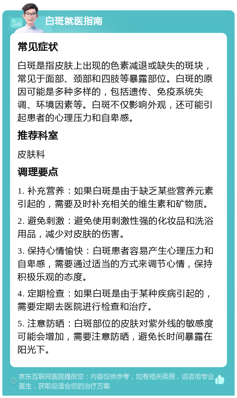 白斑就医指南 常见症状 白斑是指皮肤上出现的色素减退或缺失的斑块，常见于面部、颈部和四肢等暴露部位。白斑的原因可能是多种多样的，包括遗传、免疫系统失调、环境因素等。白斑不仅影响外观，还可能引起患者的心理压力和自卑感。 推荐科室 皮肤科 调理要点 1. 补充营养：如果白斑是由于缺乏某些营养元素引起的，需要及时补充相关的维生素和矿物质。 2. 避免刺激：避免使用刺激性强的化妆品和洗浴用品，减少对皮肤的伤害。 3. 保持心情愉快：白斑患者容易产生心理压力和自卑感，需要通过适当的方式来调节心情，保持积极乐观的态度。 4. 定期检查：如果白斑是由于某种疾病引起的，需要定期去医院进行检查和治疗。 5. 注意防晒：白斑部位的皮肤对紫外线的敏感度可能会增加，需要注意防晒，避免长时间暴露在阳光下。