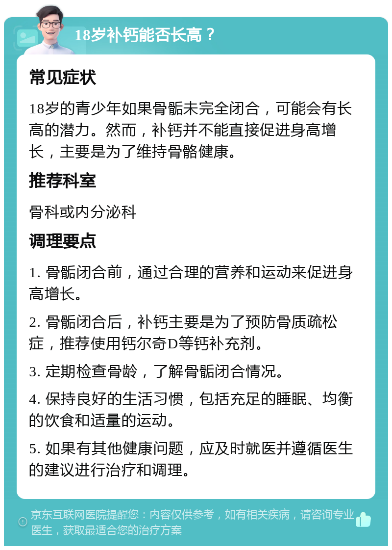 18岁补钙能否长高？ 常见症状 18岁的青少年如果骨骺未完全闭合，可能会有长高的潜力。然而，补钙并不能直接促进身高增长，主要是为了维持骨骼健康。 推荐科室 骨科或内分泌科 调理要点 1. 骨骺闭合前，通过合理的营养和运动来促进身高增长。 2. 骨骺闭合后，补钙主要是为了预防骨质疏松症，推荐使用钙尔奇D等钙补充剂。 3. 定期检查骨龄，了解骨骺闭合情况。 4. 保持良好的生活习惯，包括充足的睡眠、均衡的饮食和适量的运动。 5. 如果有其他健康问题，应及时就医并遵循医生的建议进行治疗和调理。