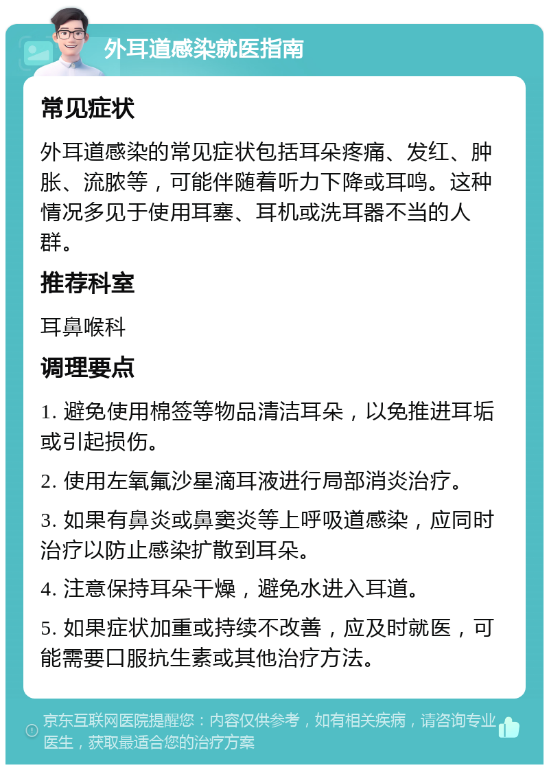 外耳道感染就医指南 常见症状 外耳道感染的常见症状包括耳朵疼痛、发红、肿胀、流脓等，可能伴随着听力下降或耳鸣。这种情况多见于使用耳塞、耳机或洗耳器不当的人群。 推荐科室 耳鼻喉科 调理要点 1. 避免使用棉签等物品清洁耳朵，以免推进耳垢或引起损伤。 2. 使用左氧氟沙星滴耳液进行局部消炎治疗。 3. 如果有鼻炎或鼻窦炎等上呼吸道感染，应同时治疗以防止感染扩散到耳朵。 4. 注意保持耳朵干燥，避免水进入耳道。 5. 如果症状加重或持续不改善，应及时就医，可能需要口服抗生素或其他治疗方法。