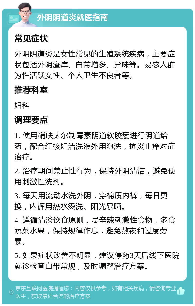 外阴阴道炎就医指南 常见症状 外阴阴道炎是女性常见的生殖系统疾病，主要症状包括外阴瘙痒、白带增多、异味等。易感人群为性活跃女性、个人卫生不良者等。 推荐科室 妇科 调理要点 1. 使用硝呋太尔制霉素阴道软胶囊进行阴道给药，配合红核妇洁洗液外用泡洗，抗炎止痒对症治疗。 2. 治疗期间禁止性行为，保持外阴清洁，避免使用刺激性洗剂。 3. 每天用流动水洗外阴，穿棉质内裤，每日更换，内裤用热水烫洗、阳光暴晒。 4. 遵循清淡饮食原则，忌辛辣刺激性食物，多食蔬菜水果，保持规律作息，避免熬夜和过度劳累。 5. 如果症状改善不明显，建议停药3天后线下医院就诊检查白带常规，及时调整治疗方案。