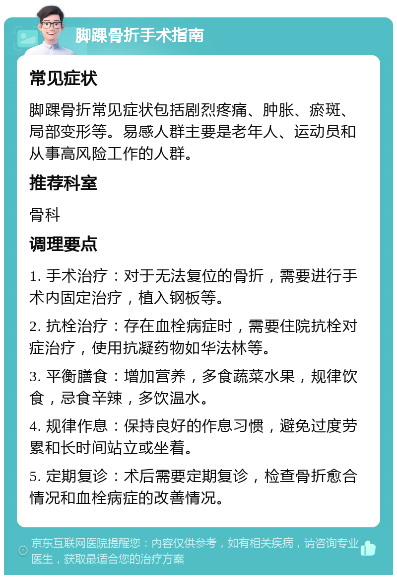 脚踝骨折手术指南 常见症状 脚踝骨折常见症状包括剧烈疼痛、肿胀、瘀斑、局部变形等。易感人群主要是老年人、运动员和从事高风险工作的人群。 推荐科室 骨科 调理要点 1. 手术治疗：对于无法复位的骨折，需要进行手术内固定治疗，植入钢板等。 2. 抗栓治疗：存在血栓病症时，需要住院抗栓对症治疗，使用抗凝药物如华法林等。 3. 平衡膳食：增加营养，多食蔬菜水果，规律饮食，忌食辛辣，多饮温水。 4. 规律作息：保持良好的作息习惯，避免过度劳累和长时间站立或坐着。 5. 定期复诊：术后需要定期复诊，检查骨折愈合情况和血栓病症的改善情况。