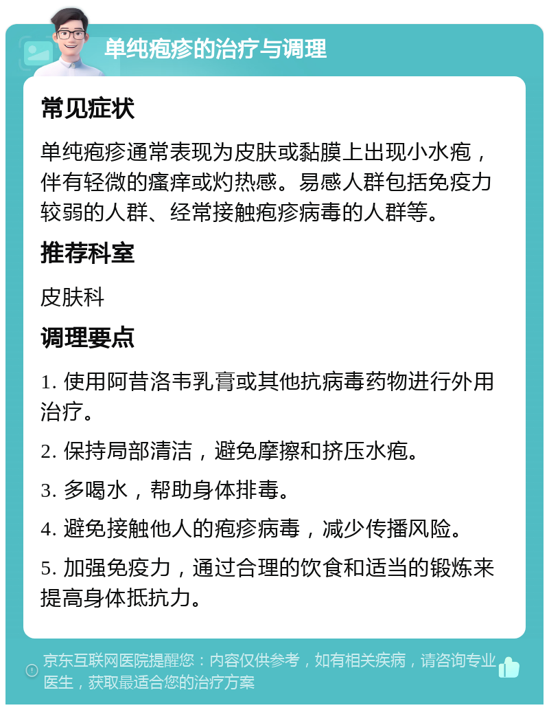 单纯疱疹的治疗与调理 常见症状 单纯疱疹通常表现为皮肤或黏膜上出现小水疱，伴有轻微的瘙痒或灼热感。易感人群包括免疫力较弱的人群、经常接触疱疹病毒的人群等。 推荐科室 皮肤科 调理要点 1. 使用阿昔洛韦乳膏或其他抗病毒药物进行外用治疗。 2. 保持局部清洁，避免摩擦和挤压水疱。 3. 多喝水，帮助身体排毒。 4. 避免接触他人的疱疹病毒，减少传播风险。 5. 加强免疫力，通过合理的饮食和适当的锻炼来提高身体抵抗力。