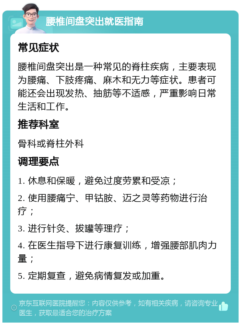 腰椎间盘突出就医指南 常见症状 腰椎间盘突出是一种常见的脊柱疾病，主要表现为腰痛、下肢疼痛、麻木和无力等症状。患者可能还会出现发热、抽筋等不适感，严重影响日常生活和工作。 推荐科室 骨科或脊柱外科 调理要点 1. 休息和保暖，避免过度劳累和受凉； 2. 使用腰痛宁、甲钴胺、迈之灵等药物进行治疗； 3. 进行针灸、拔罐等理疗； 4. 在医生指导下进行康复训练，增强腰部肌肉力量； 5. 定期复查，避免病情复发或加重。